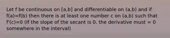 Let f be continuous on [a,b] and differentiable on (a,b) and if f(a)=f(b) then there is at least one number c on (a,b) such that f'(c)=0 (If the slope of the secant is 0, the derivative must = 0 somewhere in the interval)