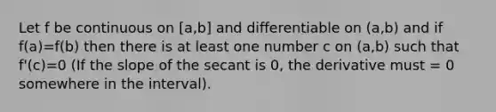 Let f be continuous on [a,b] and differentiable on (a,b) and if f(a)=f(b) then there is at least one number c on (a,b) such that f'(c)=0 (If the slope of the secant is 0, the derivative must = 0 somewhere in the interval).