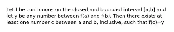 Let f be continuous on the closed and bounded interval [a,b] and let y be any number between f(a) and f(b). Then there exists at least one number c between a and b, inclusive, such that f(c)=y