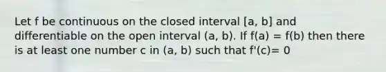 Let f be continuous on the closed interval [a, b] and differentiable on the open interval (a, b). If f(a) = f(b) then there is at least one number c in (a, b) such that f'(c)= 0