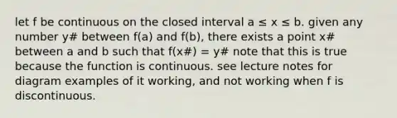 let f be continuous on the closed interval a ≤ x ≤ b. given any number y# between f(a) and f(b), there exists a point x# between a and b such that f(x#) = y# note that this is true because the function is continuous. see lecture notes for diagram examples of it working, and not working when f is discontinuous.