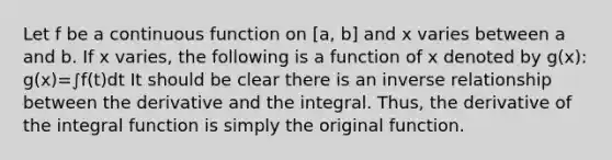 Let f be a continuous function on [a, b] and x varies between a and b. If x varies, the following is a function of x denoted by g(x): g(x)=∫f(t)dt It should be clear there is an inverse relationship between the derivative and the integral. Thus, the derivative of the integral function is simply the original function.