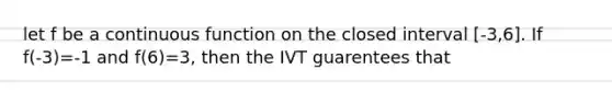 let f be a continuous function on the closed interval [-3,6]. If f(-3)=-1 and f(6)=3, then the IVT guarentees that