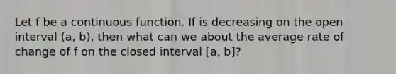 Let f be a continuous function. If is decreasing on the open interval (a, b), then what can we about the average rate of change of f on the closed interval [a, b]?