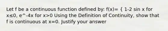 Let f be a continuous function defined by: f(x)= { 1-2 sin x for x≤0, e^-4x for x>0 Using the Definition of Continuity, show that f is continuous at x=0. Justify your answer