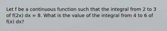 Let f be a continuous function such that the integral from 2 to 3 of f(2x) dx = 8. What is the value of the integral from 4 to 6 of f(x) dx?