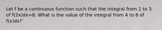 Let f be a continuous function such that the integral from 2 to 3 of f(2x)dx=8. What is the value of the integral from 4 to 6 of f(x)dx?`