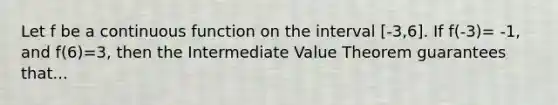 Let f be a continuous function on the interval [-3,6]. If f(-3)= -1, and f(6)=3, then the Intermediate Value Theorem guarantees that...