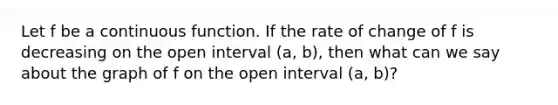 Let f be a continuous function. If the rate of change of f is decreasing on the open interval (a, b), then what can we say about the graph of f on the open interval (a, b)?