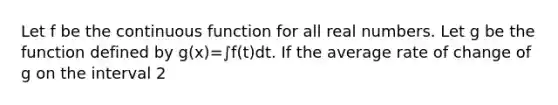 Let f be the continuous function for all real numbers. Let g be the function defined by g(x)=∫f(t)dt. If the average rate of change of g on the interval 2<x<5 is 6, which of the following statements must be true?