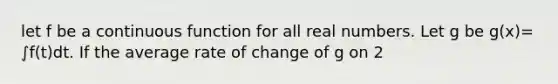 let f be a continuous function for all real numbers. Let g be g(x)= ∫f(t)dt. If the average rate of change of g on 2<x<5 is 6, which is true?