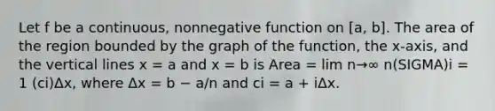 Let f be a continuous, nonnegative function on [a, b]. The area of the region bounded by the graph of the function, the x-axis, and the vertical lines x = a and x = b is Area = lim n→∞ n(SIGMA)i = 1 (ci)Δx, where Δx = b − a/n and ci = a + iΔx.