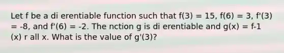 Let f be a di erentiable function such that f(3) = 15, f(6) = 3, f'(3) = -8, and f'(6) = -2. The nction g is di erentiable and g(x) = f-1 (x) r all x. What is the value of g'(3)?