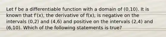 Let f be a differentiable function with a domain of (0,10). It is known that f′⁡(x), the derivative of f⁡(x), is negative on the intervals (0,2) and (4,6) and positive on the intervals (2,4) and (6,10). Which of the following statements is true?