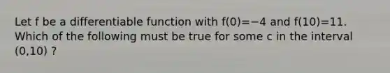 Let f be a differentiable function with f(0)=−4 and f(10)=11. Which of the following must be true for some c in the interval (0,10) ?