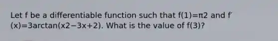 Let f be a differentiable function such that f(1)=π2 and f′(x)=3arctan(x2−3x+2). What is the value of f(3)?