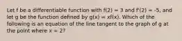 Let f be a differentiable function with f(2) = 3 and f'(2) = -5, and let g be the function defined by g(x) = xf(x). Which of the following is an equation of the line tangent to the graph of g at the point where x = 2?