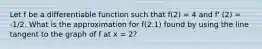 Let f be a differentiable function such that f(2) = 4 and f' (2) = -1/2. What is the approximation for f(2.1) found by using the line tangent to the graph of f at x = 2?