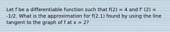 Let f be a differentiable function such that f(2) = 4 and f' (2) = -1/2. What is the approximation for f(2.1) found by using the line tangent to the graph of f at x = 2?