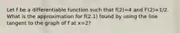 Let f be a differentiable function such that f(2)=4 and f'(2)=1/2. What is the approximation for f(2.1) found by using the line tangent to the graph of f at x=2?