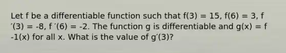 Let f be a differentiable function such that f(3) = 15, f(6) = 3, f ′(3) = -8, f ′(6) = -2. The function g is differentiable and g(x) = f -1(x) for all x. What is the value of g′(3)?