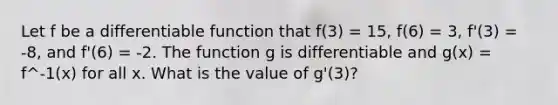 Let f be a differentiable function that f(3) = 15, f(6) = 3, f'(3) = -8, and f'(6) = -2. The function g is differentiable and g(x) = f^-1(x) for all x. What is the value of g'(3)?