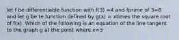 let f be differentiable function with f(3) =4 and fprime of 3=8 and let g be te function defined by g(x) = xtimes the square root of f(x). Which of the following is an equation of the line tangent to the graph g at the point where x=3