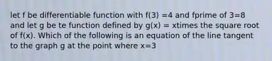 let f be differentiable function with f(3) =4 and fprime of 3=8 and let g be te function defined by g(x) = xtimes the square root of f(x). Which of the following is an equation of the line tangent to the graph g at the point where x=3