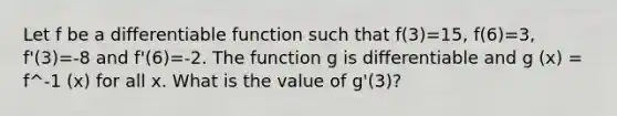 Let f be a differentiable function such that f(3)=15, f(6)=3, f'(3)=-8 and f'(6)=-2. The function g is differentiable and g (x) = f^-1 (x) for all x. What is the value of g'(3)?