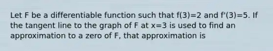 Let F be a differentiable function such that f(3)=2 and f'(3)=5. If the tangent line to the graph of F at x=3 is used to find an approximation to a zero of F, that approximation is