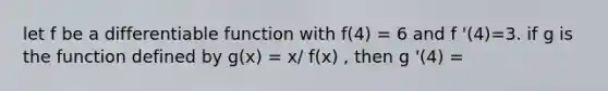 let f be a differentiable function with f(4) = 6 and f '(4)=3. if g is the function defined by g(x) = x/ f(x) , then g '(4) =