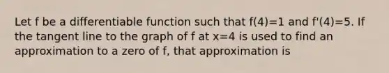 Let f be a differentiable function such that f(4)=1 and f'(4)=5. If the tangent line to the graph of f at x=4 is used to find an approximation to a zero of f, that approximation is