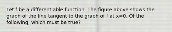 Let f be a differentiable function. The figure above shows the graph of the line tangent to the graph of f at x=0. Of the following, which must be true?