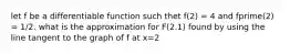 let f be a differentiable function such thet f(2) = 4 and fprime(2) = 1/2. what is the approximation for F(2.1) found by using the line tangent to the graph of f at x=2