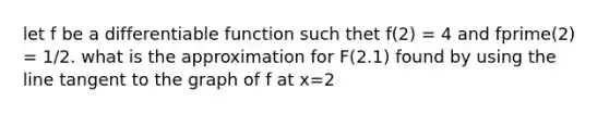 let f be a differentiable function such thet f(2) = 4 and fprime(2) = 1/2. what is the approximation for F(2.1) found by using the line tangent to the graph of f at x=2