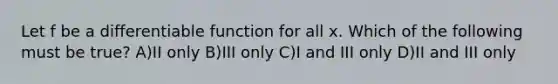 Let f be a differentiable function for all x. Which of the following must be true? A)II only B)III only C)I and III only D)II and III only