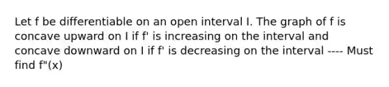 Let f be differentiable on an open interval I. The graph of f is concave upward on I if f' is increasing on the interval and concave downward on I if f' is decreasing on the interval ---- Must find f"(x)