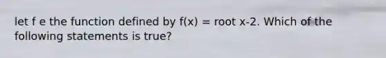 let f e the function defined by f(x) = root x-2. Which of the following statements is true?