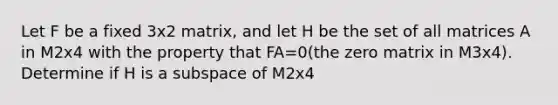 Let F be a fixed 3x2 matrix, and let H be the set of all matrices A in M2x4 with the property that FA=0(the zero matrix in M3x4). Determine if H is a subspace of M2x4