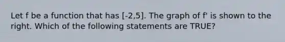 Let f be a function that has [-2,5]. The graph of f' is shown to the right. Which of the following statements are TRUE?