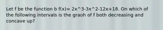 Let f be the function b f(x)= 2x^3-3x^2-12x+18. On which of the following intervals is the graoh of f both decreasing and concave up?