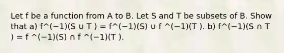 Let f be a function from A to B. Let S and T be subsets of B. Show that a) f^(−1)(S ∪ T ) = f^(−1)(S) ∪ f ^(−1)(T ). b) f^(−1)(S ∩ T ) = f ^(−1)(S) ∩ f ^(−1)(T ).