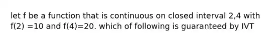 let f be a function that is continuous on closed interval 2,4 with f(2) =10 and f(4)=20. which of following is guaranteed by IVT