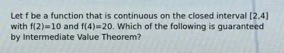 Let f be a function that is continuous on the closed interval [2,4] with f(2)=10 and f(4)=20. Which of the following is guaranteed by Intermediate Value Theorem?