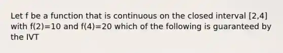 Let f be a function that is continuous on the closed interval [2,4] with f(2)=10 and f(4)=20 which of the following is guaranteed by the IVT