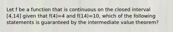 Let f be a function that is continuous on the closed interval [4,14] given that f(4)=4 and f(14)=10, which of the following statements is guaranteed by the intermediate value theorem?