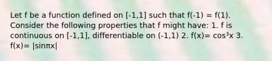 Let f be a function defined on [-1,1] such that f(-1) = f(1). Consider the following properties that f might have: 1. f is continuous on [-1,1], differentiable on (-1,1) 2. f(x)= cos³x 3. f(x)= |sinπx|