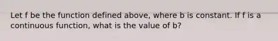 Let f be the function defined above, where b is constant. If f is a continuous function, what is the value of b?