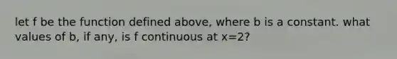 let f be the function defined above, where b is a constant. what values of b, if any, is f continuous at x=2?