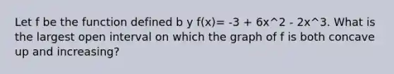 Let f be the function defined b y f(x)= -3 + 6x^2 - 2x^3. What is the largest open interval on which the graph of f is both concave up and increasing?